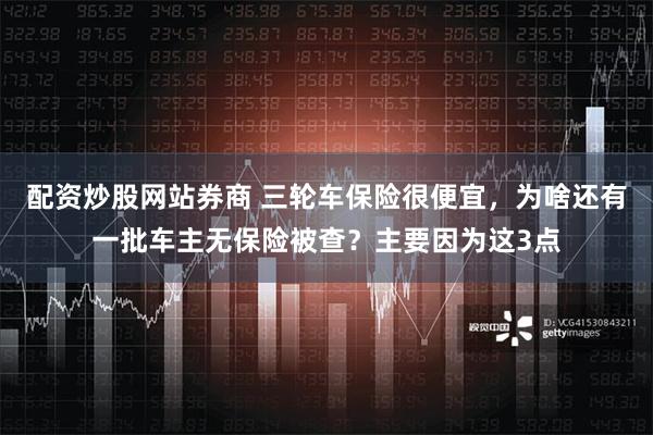 配资炒股网站券商 三轮车保险很便宜，为啥还有一批车主无保险被查？主要因为这3点