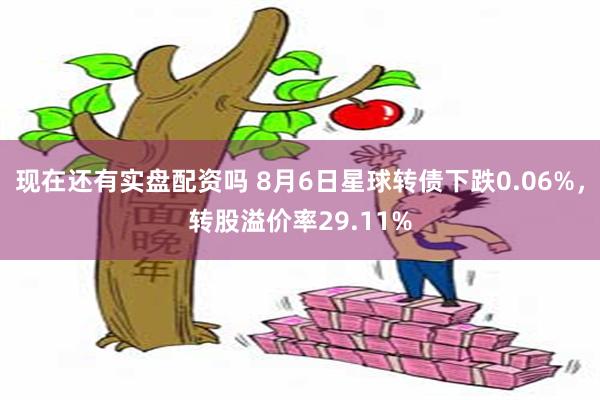 现在还有实盘配资吗 8月6日星球转债下跌0.06%，转股溢价率29.11%