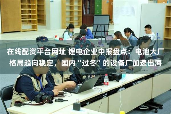 在线配资平台网址 锂电企业中报盘点：电池大厂格局趋向稳定，国内“过冬”的设备厂加速出海