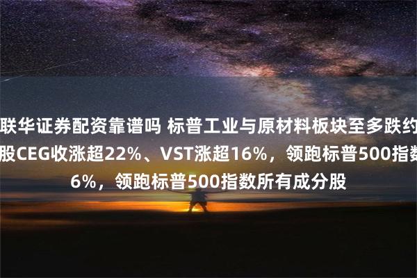 联华证券配资靠谱吗 标普工业与原材料板块至多跌约0.7%，核电股CEG收涨超22%、VST涨超16%，领跑标普500指数所有成分股