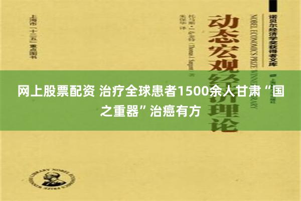 网上股票配资 治疗全球患者1500余人　甘肃“国之重器”治癌有方