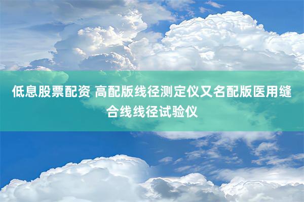 低息股票配资 高配版线径测定仪又名配版医用缝合线线径试验仪