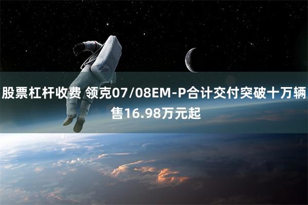 股票杠杆收费 领克07/08EM-P合计交付突破十万辆 售16.98万元起