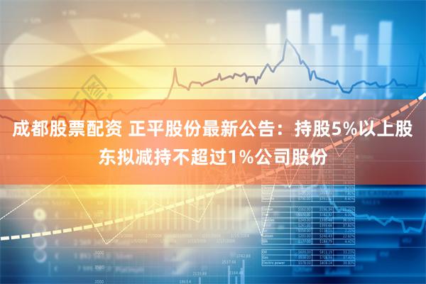 成都股票配资 正平股份最新公告：持股5%以上股东拟减持不超过1%公司股份