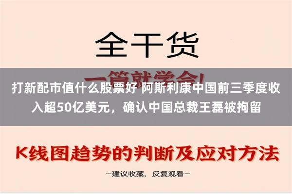 打新配市值什么股票好 阿斯利康中国前三季度收入超50亿美元，确认中国总裁王磊被拘留