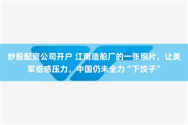 炒股配资公司开户 江南造船厂的一张照片，让美军倍感压力，中国仍未全力“下饺子”