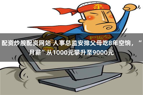 配资炒股配资网站 人事总监安排父母吃8年空饷，“月薪”从1000元攀升至9000元