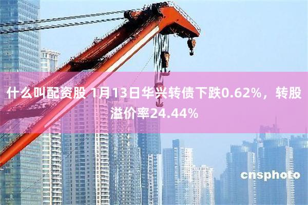 什么叫配资股 1月13日华兴转债下跌0.62%，转股溢价率24.44%