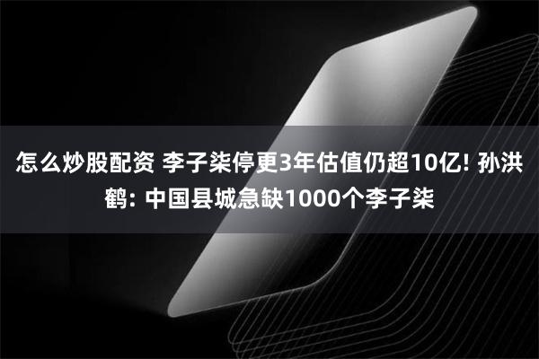 怎么炒股配资 李子柒停更3年估值仍超10亿! 孙洪鹤: 中国县城急缺1000个李子柒