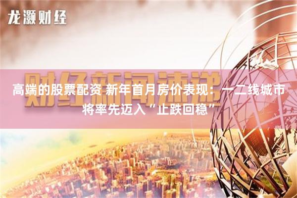 高端的股票配资 新年首月房价表现：一二线城市将率先迈入“止跌回稳”